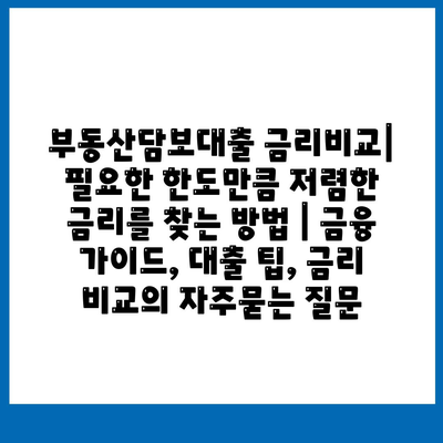 부동산담보대출 금리비교| 필요한 한도만큼 저렴한 금리를 찾는 방법 | 금융 가이드, 대출 팁, 금리 비교